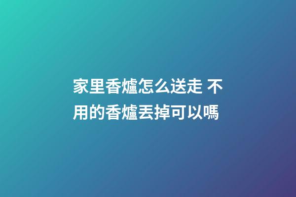 家里香爐怎么送走 不用的香爐丟掉可以嗎